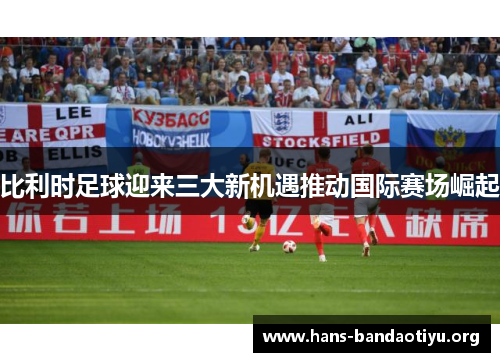 比利时足球迎来三大新机遇推动国际赛场崛起
