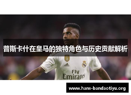 普斯卡什在皇马的独特角色与历史贡献解析 普斯卡什在皇马的独特角色与历史贡献解析