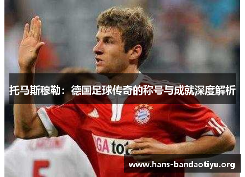 托马斯穆勒:德国足球传奇的称号与成就深度解析 托马斯穆勒:德国足球传奇的称号与成就深度解析