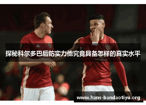 探秘科尔多巴后防实力他究竟具备怎样的真实水平 探秘科尔多巴后防实力他究竟具备怎样的真实水平